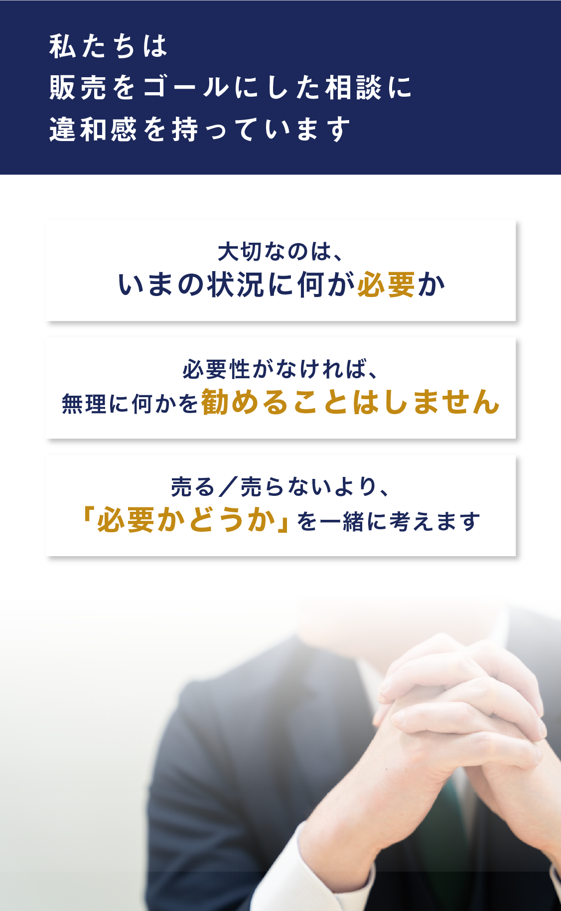 私たちは、販売をゴールにした相談に、違和感を持っています。大切なのは、いまの状況に何が必要か。必要性がなければ、無理に何かを勧めることはしません。売る／売らないより、「必要かどうか」を一緒に考えます。